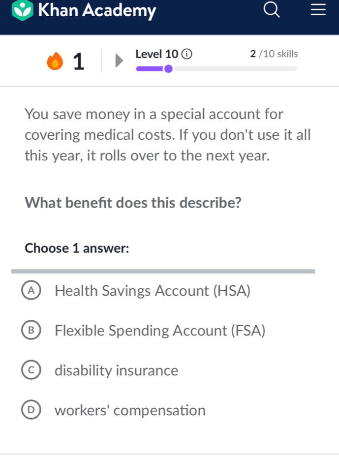 Khan Academy
1 Level 10 2 /10 skills
You save money in a special account for
covering medical costs. If you don't use it all
this year, it rolls over to the next year.
What beneft does this describe?
Choose 1 answer:
A Health Savings Account (HSA)
B Flexible Spending Account (FSA)
C disability insurance
D) workers' compensation