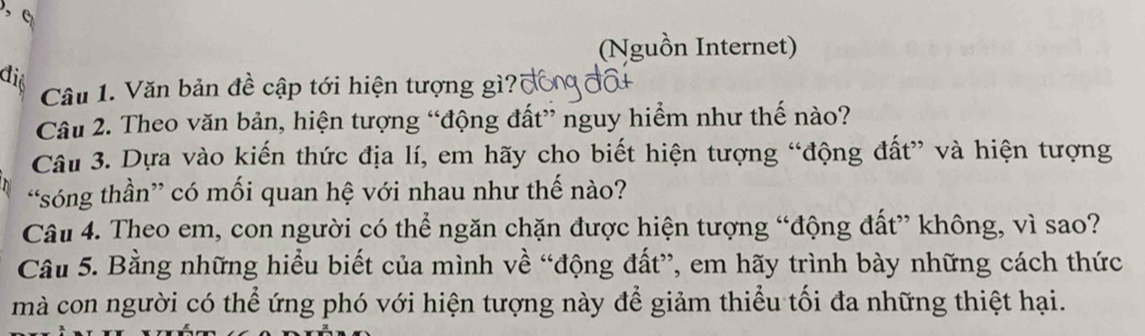 (Nguồn Internet) 
điệ 
Câu 1. Văn bản đề cập tới hiện tượng gì?1 
Câu 2. Theo văn bản, hiện tượng “động đất” nguy hiểm như thế nào? 
Câu 3. Dựa vào kiến thức địa lí, em hãy cho biết hiện tượng “động đất” và hiện tượng 
“sóng thần” có mối quan hệ với nhau như thế nào? 
Câu 4. Theo em, con người có thể ngăn chặn được hiện tượng “động đất” không, vì sao? 
Câu 5. Bằng những hiểu biết của mình về “động đất”, em hãy trình bày những cách thức 
mà con người có thể ứng phó với hiện tượng này để giảm thiểu tối đa những thiệt hại.