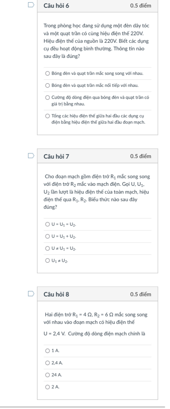 Câu hỏi 6 0.5 điểm
Trong phòng học đang sử dụng một đèn dây tóc
và một quạt trần có cùng hiệu điện thế 220V.
Hiệu điện thế của nguồn là 220V. Biết các dụng
cụ đều hoạt động bình thường. Thông tin nào
sau đây là đúng?
Bóng đèn và quạt trần mắc song song với nhau.
Bóng đèn và quạt trần mắc nối tiếp với nhau.
Cường độ dòng điện qua bóng đèn và quạt trần có
giá trị bằng nhau.
Tổng các hiệu điện thế giữa hai đầu các dụng cụ
điện bằng hiệu điện thế giữa hai đầu đoạn mạch.
Câu hỏi 7 0.5 điểm
Cho đoạn mạch gồm điện trở R_1 mắc song song
với điện trở R_2 mắc vào mạch điện. GoiU, U_1,
U_2 lần lượt là hiệu điện thế của toàn mạch, hiệu
điện thế qua R_1, R_2. Biểu thức nào sau đây
đúng?
U=U_1=U_2.
U=U_1+U_2.
U!= U_1=U_2.
U_1!= U_2. 
Câu hỏi 8 0.5 điểm
Hai điện trở R_1=4Omega , R_2=6Omega mắc song song
với nhau vào đoạn mạch có hiệu điện thế
U=2, 4V * Cường độ dòng điện mạch chính là
1 A.
2, 4 A.
24 A.
2 A.