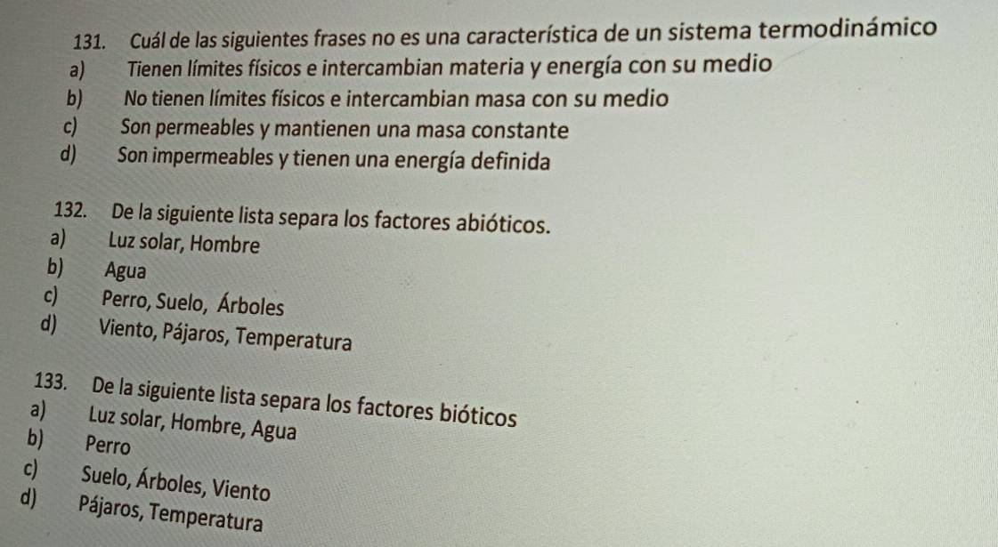 Cuál de las siguientes frases no es una característica de un sistema termodinámico
a) Tienen límites físicos e intercambian materia y energía con su medio
b) No tienen límites físicos e intercambian masa con su medio
c) Son permeables y mantienen una masa constante
d) Son impermeables y tienen una energía definida
132. De la siguiente lista separa los factores abióticos.
a) Luz solar, Hombre
b) Agua
c) Perro, Suelo, Árboles
d) Viento, Pájaros, Temperatura
133. De la siguiente lista separa los factores bióticos
a) Luz solar, Hombre, Agua
b) Perro
c) Suelo, Árboles, Viento
d) Pájaros, Temperatura