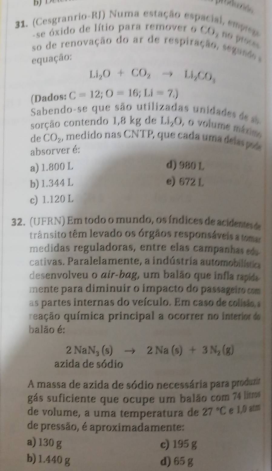 produzido
31. (Cesgranrio-RJ) Numa estação esp , emprez
-se óxido de lítio para remover o CO_2 no proces
so de renovação do ar de respiração, segun d 
equação:
Li_2O+CO_2 to Li_2CO_3
(Dados: C=12; O=16; Li=7.)
Sabendo-se que são utilizadas unidade d s
sorção contendo 1,8 kg de Li_2O, , o volume máxim
de CO_2 1, medido nas CNTP, que cada uma delas po
absorver é:
a) 1.800 L d) 980 L
b) 1.344 L e) 672 L
c) 1.120 L
32. (UFRN) Em todo o mundo, os índices de acidente e
trânsito têm levado os órgãos responsáveis a tma
medidas reguladoras, entre elas campanha es
cativas. Paralelamente, a indústria automobilística
desenvolveu o air-bag, um balão que infla rapida
mente para diminuir o impacto do passageiro com
as partes internas do veículo. Em caso de colísio a
quução química principal a ocorrer no interor do
balão é:
2NaN_3(s)to 2Na(s)+3N_2(g)
azida de sódio
A massa de azida de sódio necessária para produzir
gás suficiente que ocupe um balão com 74 lit
de volume, a uma temperatura de 27°C e 1,0 atm
de pressão, é aproximadamente:
a) 130 g c) 195 g
b) 1.440 g d) 65 g