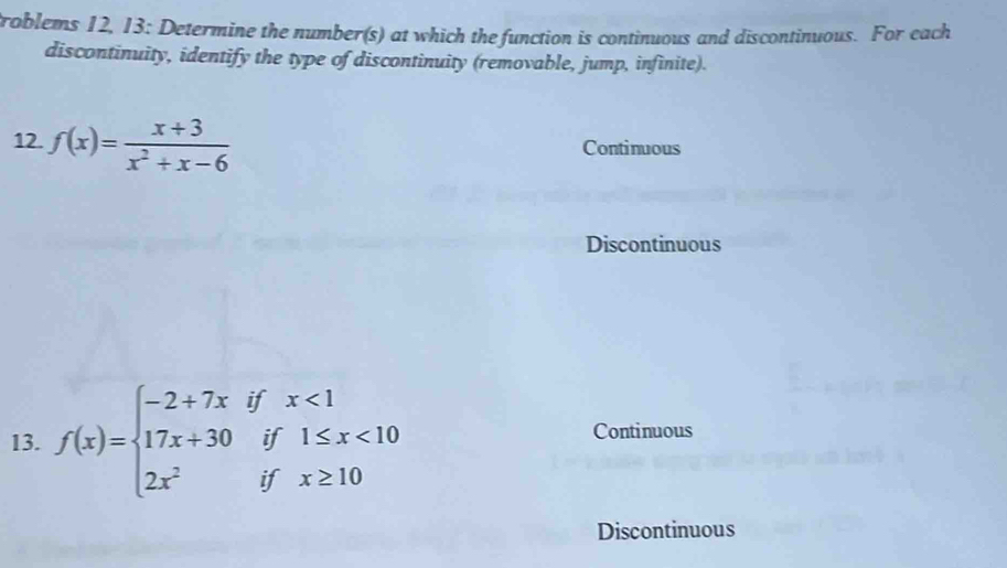 troblems 12, 13: Determine the number(s) at which the function is continuous and discontinuous. For each
discontinuity, identify the type of discontinuity (removable, jump, infinite).
12. f(x)= (x+3)/x^2+x-6  Continuous
Discontinuous
13. f(x)=beginarrayl -2+7x 17x+30 2x^2endarray. beginarrayr ifx<1 if1≤ x<10 ifx≥ 10endarray Continuous
Discontinuous