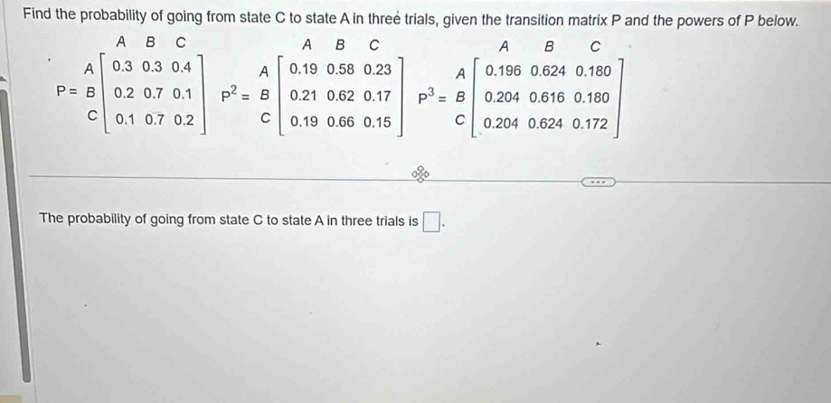 Find the probability of going from state C to state A in three trials, given the transition matrix P and the powers of P below. 
a 
C
P=beginarrayr A Bendarray beginbmatrix 0.3&0.3&0.4 0.2&0.7&0.1 0.1&0.7&0.2endbmatrix P^2=beginarrayr A 0.210.62&0.17 0.21 0.190.17 0.190.660.15endbmatrix P^3=beginarrayr A Bendarray beginbmatrix 0.1960.6240.180 0.2040.6240.172endbmatrix
The probability of going from state C to state A in three trials is □.