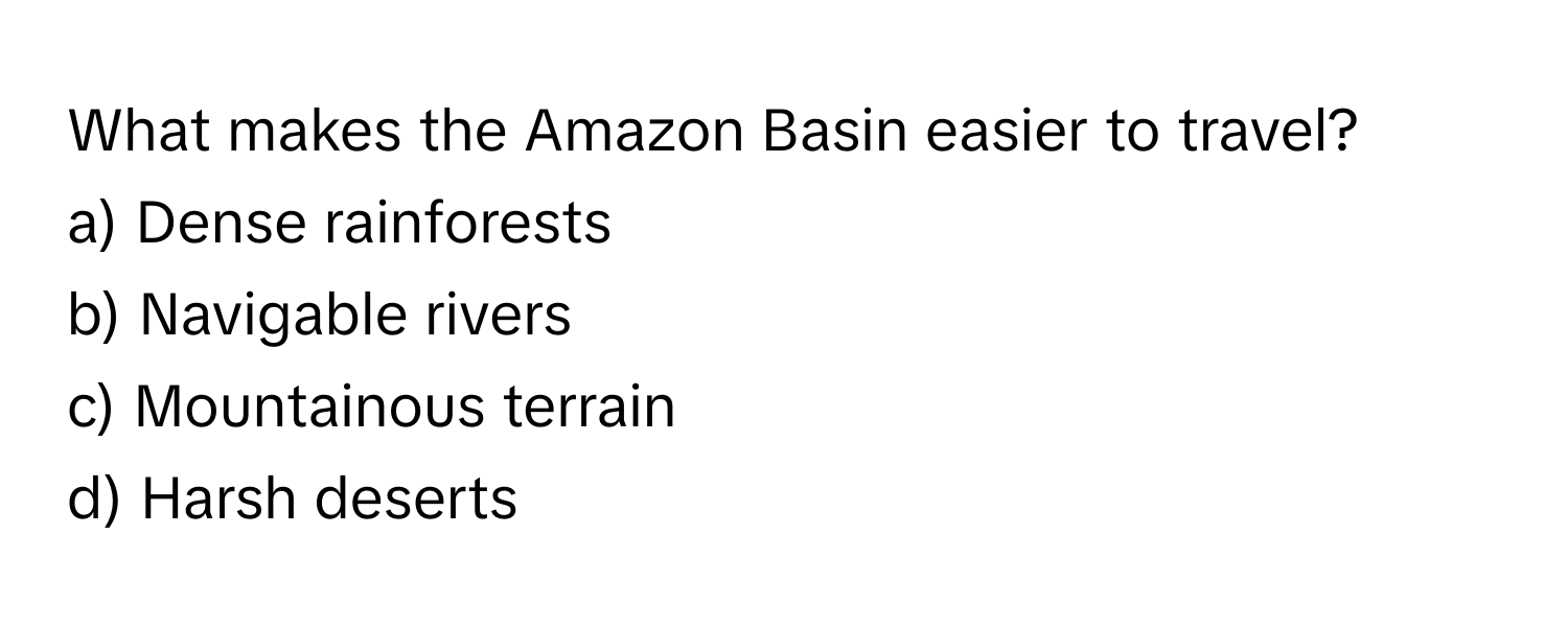 What makes the Amazon Basin easier to travel? 

a) Dense rainforests 
b) Navigable rivers 
c) Mountainous terrain 
d) Harsh deserts