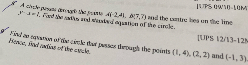 [UPS 09/10-10M 
8 A circle passes through the points A(-2,4), B(7,7) and the centre lies on the line
y-x=1. Find the radius and standard equation of the circle. 
[UPS 12/13-12M 
9 Find an equation of the circle that passes through the points (1,4), (2,2) and (-1,3)
Hence, find radius of the circle.