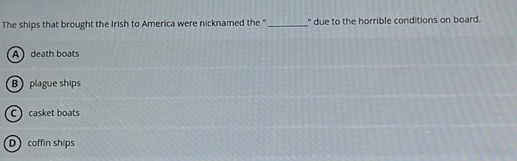 The ships that brought the Irish to America were nicknamed the '' _" due to the horrible conditions on board.
A death boats
B plague ships
C  casket boats
D coffin ships