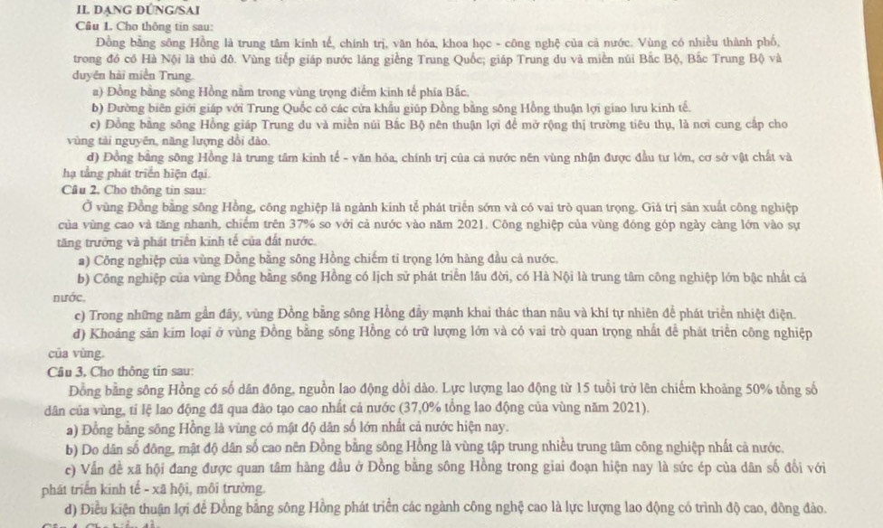 II DANG DÚNG/SAI
Cầu 1. Cho thông tin sau:
Đồng bằng sông Hồng là trung tâm kinh tế, chính trị, văn hóa, khoa học - công nghệ của cả nước. Vùng có nhiều thành phố,
trong đồ có Hà Nội là thủ đô. Vùng tiếp giáp nước láng giềng Trung Quốc; giáp Trung du và miền núi Bắc Bộ, Bắc Trung Bộ và
duyên hải miền Trung.
a) Đồng bằng sông Hồng nằm trong vùng trọng diểm kinh tế phía Bắc,
b) Đường biên giới giáp với Trung Quốc có các cửa khẩu giúp Đồng bằng sông Hồng thuận lợi giao lưu kinh tế.
c) Đồng bằng sông Hồng giáp Trung du và miền núi Bắc Bộ nên thuận lợi để mở rộng thị trường tiêu thụ, là nơi cung cấp cho
vùng tải nguyên, năng lượng dồi dào.
d) Đồng bằng sông Hồng là trung tâm kinh tế - văn hóa, chính trị của cả nước nên vùng nhận được đầu tư lớn, cơ sở vật chất và
hạ tầng phát triển hiện đại.
Câu 2, Cho thông tin sau:
Ở vùng Đồng bằng sông Hồng, công nghiệp là ngành kinh tế phát triển sớm và có vai trò quan trọng. Giá trị sản xuất công nghiệp
của vùng cao và tăng nhanh, chiếm trên 37% so với cả nước vào năm 2021. Công nghiệp của vùng đóng góp ngày càng lớn vào sự
tăng trưởng và phát triển kinh tế của đất nước.
a) Công nghiệp của vùng Đồng bằng sông Hồng chiếm tỉ trọng lớn hàng đầu cả nước.
b) Công nghiệp của vùng Đồng bằng sông Hồng có lịch sử phát triển lâu đời, có Hà Nội là trung tâm công nghiệp lớn bậc nhất cá
nước,
c) Trong những năm gần đây, vùng Đồng bằng sông Hồng đây mạnh khai thác than nâu và khí tự nhiên để phát triển nhiệt điện.
d) Khoảng săn kim loại ở vùng Đồng bằng sông Hồng có trữ lượng lớn và có vai trò quan trọng nhất để phát triển công nghiệp
của vùng
Câu 3, Cho thông tin sau:
Đồng bằng sông Hồng có số dân đông, nguồn lao động dổi dào. Lực lượng lao động từ 15 tuổi trở lên chiếm khoảng 50% tổng số
dân của vùng, tỉ lệ lao động đã qua đào tạo cao nhất cả nước (37,0% tổng lao động của vùng năm 2021).
a) Đồng bằng sông Hồng là vùng có mật độ dân số lớn nhất cả nước hiện nay.
b) Do dân số đông, mật độ dân số cao nên Đồng bằng sông Hồng là vùng tập trung nhiều trung tâm công nghiệp nhất cả nước.
c) Vẫn đề xã hội đang được quan tâm hàng đầu ở Đồng bằng sông Hồng trong giai đoạn hiện nay là sức ép của dân số đối với
phát triển kinh tế - xã hội, môi trường.
d) Điều kiện thuận lợi để Đồng bằng sông Hồng phát triển các ngành công nghệ cao là lực lượng lao động có trình độ cao, đồng đảo.