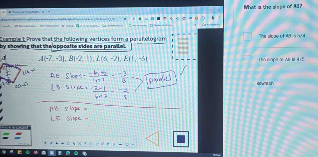 Tearm for Prving Patet What is the slope of AB? 
com/presentation/d/1imAngtPc7twFcb3heRWzAMmmntNyEf93w3jAcv055g/ednside - id q300df7eei10_0_10 
All Borkats 
Example 1: Prove that the following vertices form a parallelogram The slope of AB is 5/4
by showing that the opposite sides are parallel.
A(-7,-3), B(-2,1), L(6,-2), E(1,-6)
The slope of AB is 4/5
Rewatch 
750 AM