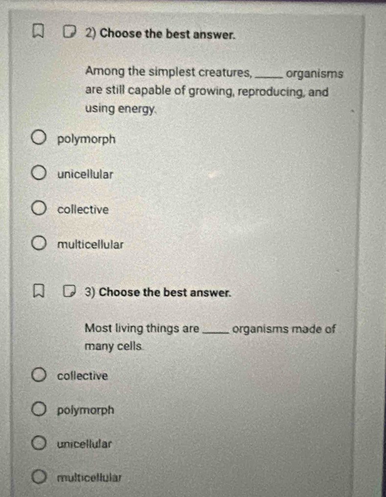 Choose the best answer.
Among the simplest creatures, _organisms
are still capable of growing, reproducing, and
using energy.
polymorph
unicellular
collective
multicellular
3) Choose the best answer.
Most living things are_ organisms made of
many cells
collective
polymorph
unicellular
multicellular