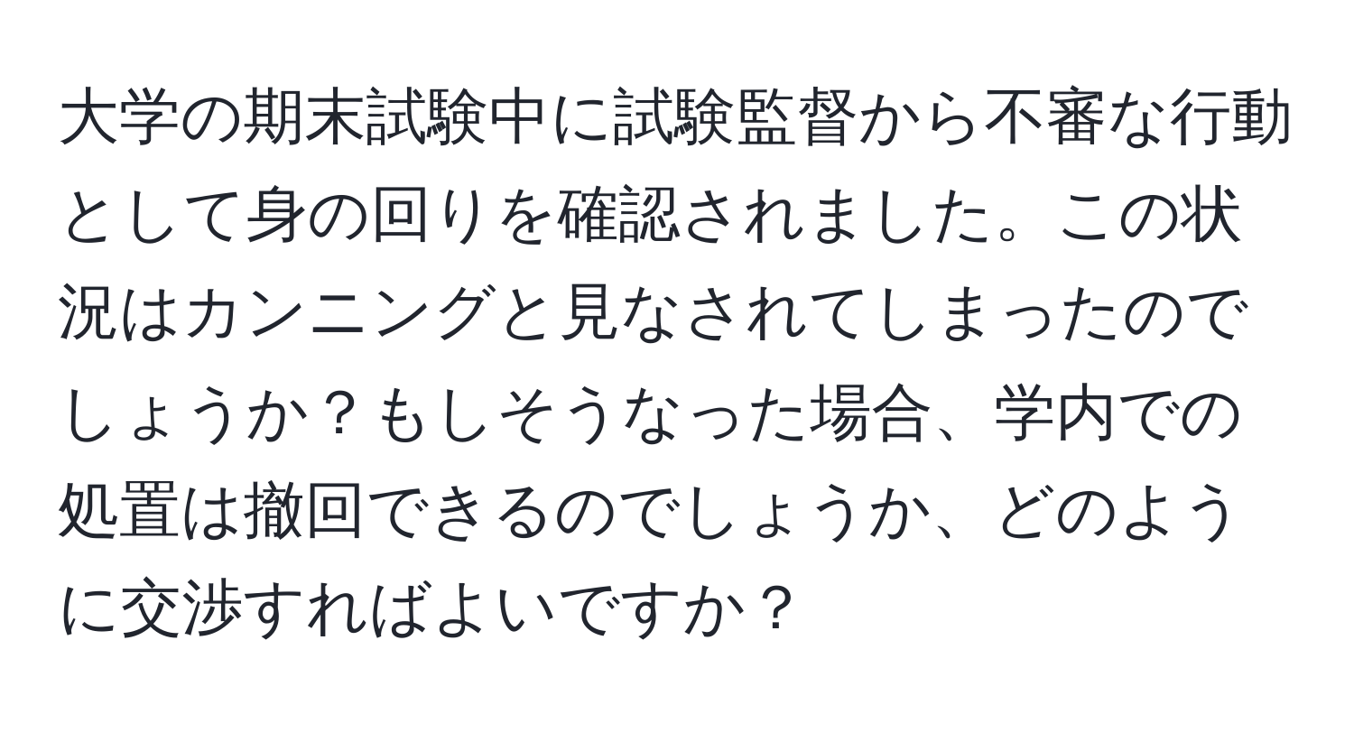 大学の期末試験中に試験監督から不審な行動として身の回りを確認されました。この状況はカンニングと見なされてしまったのでしょうか？もしそうなった場合、学内での処置は撤回できるのでしょうか、どのように交渉すればよいですか？