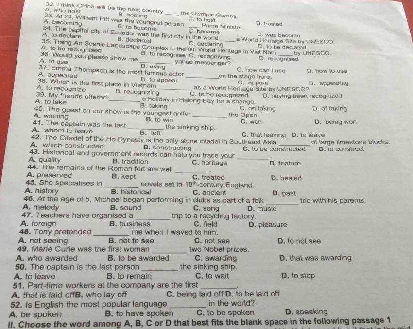 think China will be the next country
A. who host B. hosting _the Olympic Games.
33. At 24, William Pitt was the youngest person C. to host Prime Minister. D. hosted
A. becoming B. to become C. became
34. The capital city of Ecuador was the first city in the world D. was become
A. to declare B. declared C. declaring_ a World Heritage Site by UNESCO.
D. to be declared
35. Trang An Scenic Landscape Complex is the 8th World Heritage in Viet Nam by UNESCO.
A. to be recognised B. to recognise C. recognising
36. Would you please show me yahoo messenger? D. recognised
A. to use _B. using C. how can I use
37. Emma Thompson is the most famous actor D. how to use
A. appeared B. to appear _on the stage here. C. appear
38. Which is the first place in Vietnam as a World Heritage Site by UNESCO? D. appearing
A. to recognize B. recognizing_ C. to be recognized
39. My friends offered _a holiday in Halong Bay for a change. D. having been recognized
A. to take B. taking C. on taking D. of taking
40. The guest on our show is the youngest golfer the Open.
A. winning B. to win _C. won D. being won
41. The captain was the last _the sinking ship.
A. whom to leave B. left C. that leaving D. to leave
42. The Citadel of the Ho Dynasty is the only stone citadel in Southeast Asia
A. which constructed B. constructing C. to be constructed of large limestone blocks.
D. to construct
43. Historical and government records can help you trace your .
A. quality B. tradition C. heritage _D. feature
_
44. The remains of the Roman fort are well
A. preserved B. kept C. treated D. healed
45. She specialises in _novels set in 18^(th) -century England.
A. history B. historical C. ancient D. past
46. At the age of 5, Michael began performing in clubs as part of a folk _trio with his parents.
A. melody B. sound C. song D. music
47. Teachers have organised a _trip to a recycling factory.
A. foreign B. business C. field D. pleasure
_
48. Tony pretended me when I waved to him.
A. not seeing B. not to see C. not see D. to not see
49. Marie Curie was the first woman _two Nobel prizes.
A. who awarded B. to be awarded C. awarding D. that was awarding
50. The captain is the last person _the sinking ship.
A. to leave B. to remain C. to wait D. to stop
51. Part-time workers at the company are the first _.
A. that is laid offB. who lay off C. being laid off D. to be laid off
52. Is English the most popular language _in the world?
A. be spoken B. to have spoken C. to be spoken D. speaking
II. Choose the word among A, B, C or D that best fits the blank space in the following passage 1