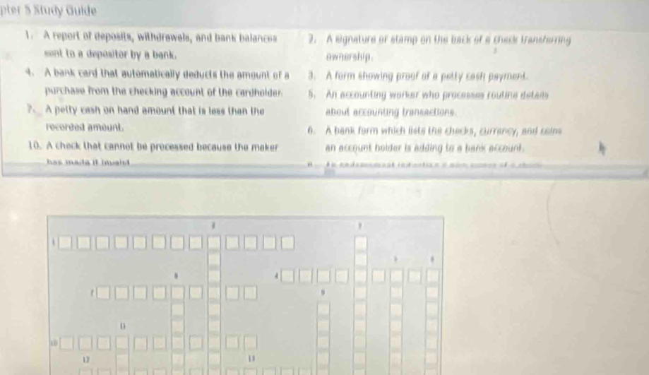 pter ½ Study Guide 
1. A report of deposits, withdrawals, and bank balances 2. A eignature or stamp on the back of a check transferring 
sont to a depositor by a bank. ownership. 
4. A bank card that automatically deducts the amount of a 3. A form showing proof of a petty cash payment. 
purchase from the checking account of the cardhoider. 5. An accounting warker who processes routine details 
?. A petty cash on hand amount that is less than the about accounting transactions. 
recorded amount. 6. A bank form which liets the checks, currancy, and cains 
10. A check that cannot be precessed because the maker an account holder is adding to a bank account. 
has madg it inaid . 

u