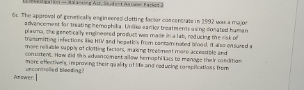 invesligation — Balancing Act, Student Answer Packet 2 
6c. The approval of genetically engineered clotting factor concentrate in 1992 was a major 
advancement for treating hemophilia. Unlike earlier treatments using donated human 
plasma, the genetically engineered product was made in a lab, reducing the risk of 
transmitting infections like HIV and hepatitis from contaminated blood. It also ensured a 
more reliable supply of clotting factors, making treatment more accessible and 
consistent. How did this advancement allow hemophiliacs to manage their condition 
more effectively, improving their quality of life and reducing complications from 
uncontrollied bleeding? 
Answer: