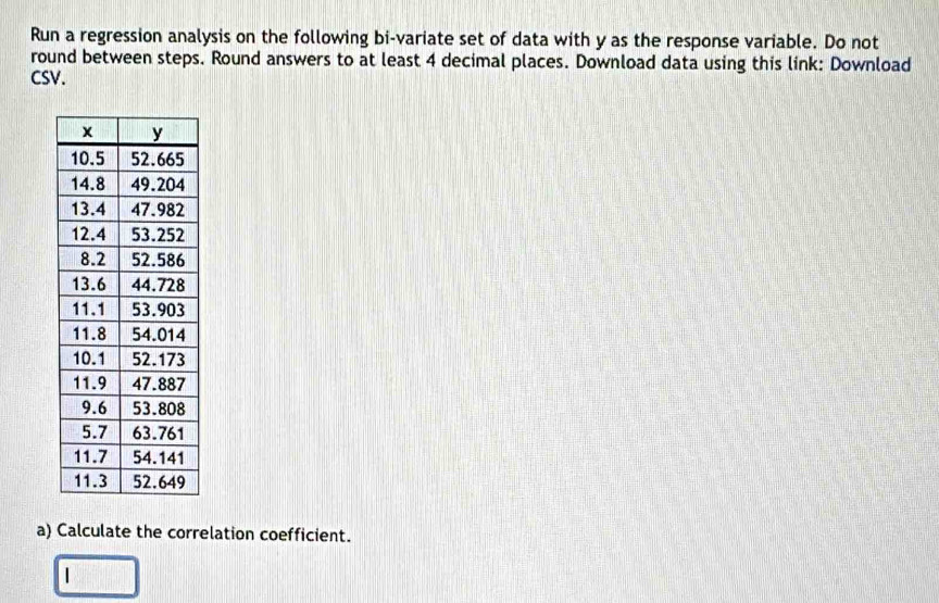 Run a regression analysis on the following bi-variate set of data with y as the response variable. Do not 
round between steps. Round answers to at least 4 decimal places. Download data using this link: Download 
CSV. 
a) Calculate the correlation coefficient.