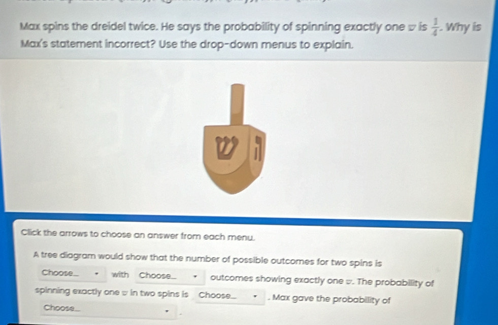 Max spins the dreidel twice. He says the probability of spinning exactly one w is  1/4 . Why is 
Max's statement incorrect? Use the drop-down menus to explain. 
Click the arrows to choose an answer from each menu. 
A tree diagram would show that the number of possible outcomes for two spins is 
Choose... with Choose outcomes showing exactly one w. The probability of 
spinning exactly one w in two spins is Choose... . Max gave the probability of 
Choose..