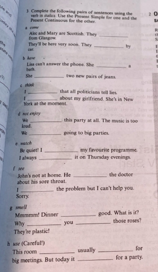 Complete the following pairs of sentences using the 2 0 
e n verb in italics. Use the Present Simple for one and the s 
Present Continuous for the other. 
day a come 
R 
Alec and Mary are Scottish. They_ 
th 
from Glasgow. 
S 
the They'll be here very soon. They_ 
by 
car. 
tate b have 
Lisa can't answer the phone. She_ 
a 
bath. 
r? She_ two new pairs of jeans. 
_ 
c zhink 
I _that all politicians tell lies. 
I _about my girlfriend. She's in New 
York at the moment. 
Nhat 
d not enjoy 
We _this party at all. The music is too 
loud. 
We _going to big parties. 
e watch 
Be quiet! I _my favourite programme. 
a I always _it on Thursday evenings. 
f see 
John's not at home. He _the doctor 
about his sore throat. 
I _the problem but I can't help you. 
Sorry. 
g smell 
Mmmmm! Dinner _good. What is it? 
Why _you _those roses? 
They're plastic! 
h use (Careful!) 
This room _usually _for 
big meetings. But today it _for a party.