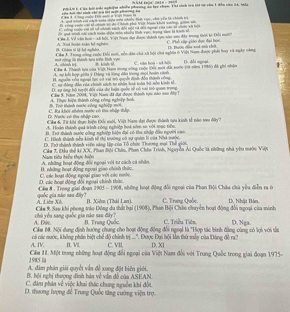 NÄM HOC 2024 - 2025
PHẢN I. Câu hỏi trắc nghiệm nhiều phương án lực chọn. Thí sinh trả lời từ câu 1 đến câu 24. Mỗi
câu hồi thí sinh chỉ trả lời một phương án
Câu 1. Công cuộc Đổi mới ở Việt Nam là
A. quả trình cải cách toàn diện trên nhiều lĩnh vực, chủ yếu là chính trị.
B. công cuộc cái tổ chính trị do Chính phủ Việt Nam khởi xưởng, giám sát.
C. công cuộc cải tổ về chính sách đối nội và đối ngoại của các tổ chức xã hội.
D. quá trình cải cách toàn diện trên nhiều lĩnh vực, trọng tâm là kinh tế.
Cầu 2. Về văn hoá - xã hội, Việt Nam đạt được thành tựu nào sau đây trong thời kì Đổi mới?
A. Xoá hoàn toàn hộ nghèo. C. Phổ cập giáo dục đại học.
B. Giảm tỉ lệ hộ nghèo. D. Bước đầu xoá mù chữ.
Câu 3. Trong công cuộc Đổi mới, nền dân chủ xã hội chủ nghĩa ở Việt Nam được phát huy và ngày cảng
mở rộng là thành tựu trên lĩnh vực
A. chính trj. B. kinh tế. C. văn hoá - xã hội. D. đối ngoại.
Cầu 4. Thành tựu của Việt Nam trong công cuộc Đồi mới đất nước (từ năm 1986) đã ghi nhận
A. sự kết hợp giữa ý Đảng và lỏng dân trong mọi hoàn cảnh.
B. nguồn vốn ngoại lực có vai trò quyết định đến thành công.
C. sự đúng đắn của chính sách tư nhân hoá toàn bộ nền kinh tế.
D. sự ủng hộ tuyệt đối của dư luận quốc tế có vai trò quan trọng.
Câu 5. Năm 2008, Việt Nam đã đạt được thành tựu nào sau dây?
A. Thực hiện thành công công nghiệp hoá.
B. Trở thành nước công nghiệp mới.
C. Ra khỏi nhóm nước có thu nhập thấp.
D. Nước có thu nhập cao.
Câu 6. Từ khi thực hiện Đổi mới, Việt Nam đạt được thành tựu kinh tế nào sau đây?
A. Hoàn thành quá trình công nghiệp hoá sớm so với mục tiêu.
B. Trở thành nước công nghiệp hiện đại có thu nhập đầu người cao.
C. Hình thành nền kinh tế thị trường có sự quản lí của Nhà nước.
D. Trở thành thành viên sáng lập của Tổ chức Thương mại Thế giới.
Câu 7. Đầu thế kỉ XX, Phan Bội Châu, Phan Châu Trinh, Nguyễn Ái Quốc là những nhà yêu nước Việt
Nam tiêu biểu thực hiện
A. những hoạt động đổi ngoại với tư cách cá nhân.
B. những hoạt động ngoại giao chính thức.
C. các hoạt động ngoại giao với các nước.
D. các hoạt động đối ngoại chính thức.
Câu 8 . Trong giai đoạn 1905 - 1908, những hoạt động đối ngoại của Phan Bội Châu chủ yếu diễn ra ở
quốc gia nào sau đây?
A. Liên Xô. B. Xiêm (Thái Lan). C. Trung Quốc. D. Nhật Bản.
Câu 9. Sau khi phong trào Đông du thất bại (1908), Phan Bội Châu chuyển hoạt động đối ngoại của mình
chủ yếu sang quốc gia nào sau đây?
A. Đức. B. Trung Quốc. C. Triều Tiên. D. Nga.
Câu 10. Nội dung định hướng chung cho hoạt động động đối ngoại là "Hợp tác bình đẳng cùng có lợi với tất
cả các nước, không phân biệt chế độ chính trị ...''. Được Đại hội lần thứ mấy của Đảng đề ra?
A. IV. B. VI. C. VII. D. XI
Câu 11. Một trong những hoạt động đối ngoại của Việt Nam đối với Trung Quốc trong giai đoạn 1975-
1985 là
A. đàm phán giải quyết vấn đề xung đột biên giới.
B. hội nghị thượng đinh bản về vấn đề của ASEAN.
C. đàm phán về việc khai thác chung nguồn khí đốt.
D. thương lượng để Trung Quốc tăng cường viện trợ.