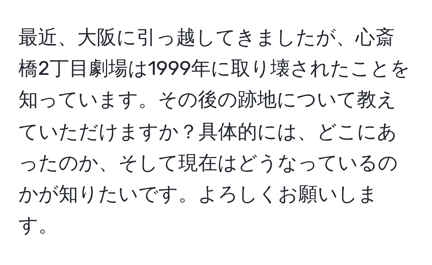 最近、大阪に引っ越してきましたが、心斎橋2丁目劇場は1999年に取り壊されたことを知っています。その後の跡地について教えていただけますか？具体的には、どこにあったのか、そして現在はどうなっているのかが知りたいです。よろしくお願いします。