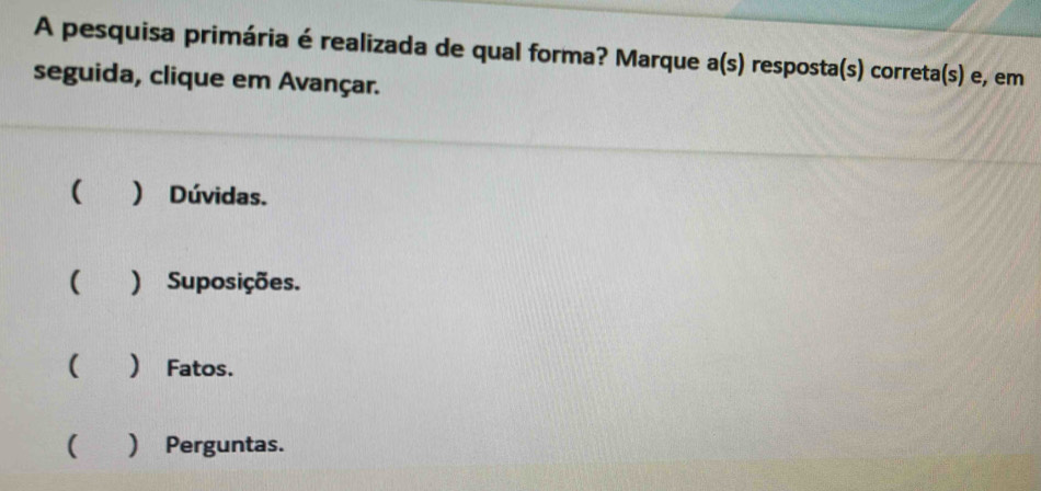 A pesquisa primária é realizada de qual forma? Marque a(s) resposta(s) correta(s) e, em
seguida, clique em Avançar.
( ) Dúvidas.
) Suposições.
( ) Fatos.
( ) Perguntas.