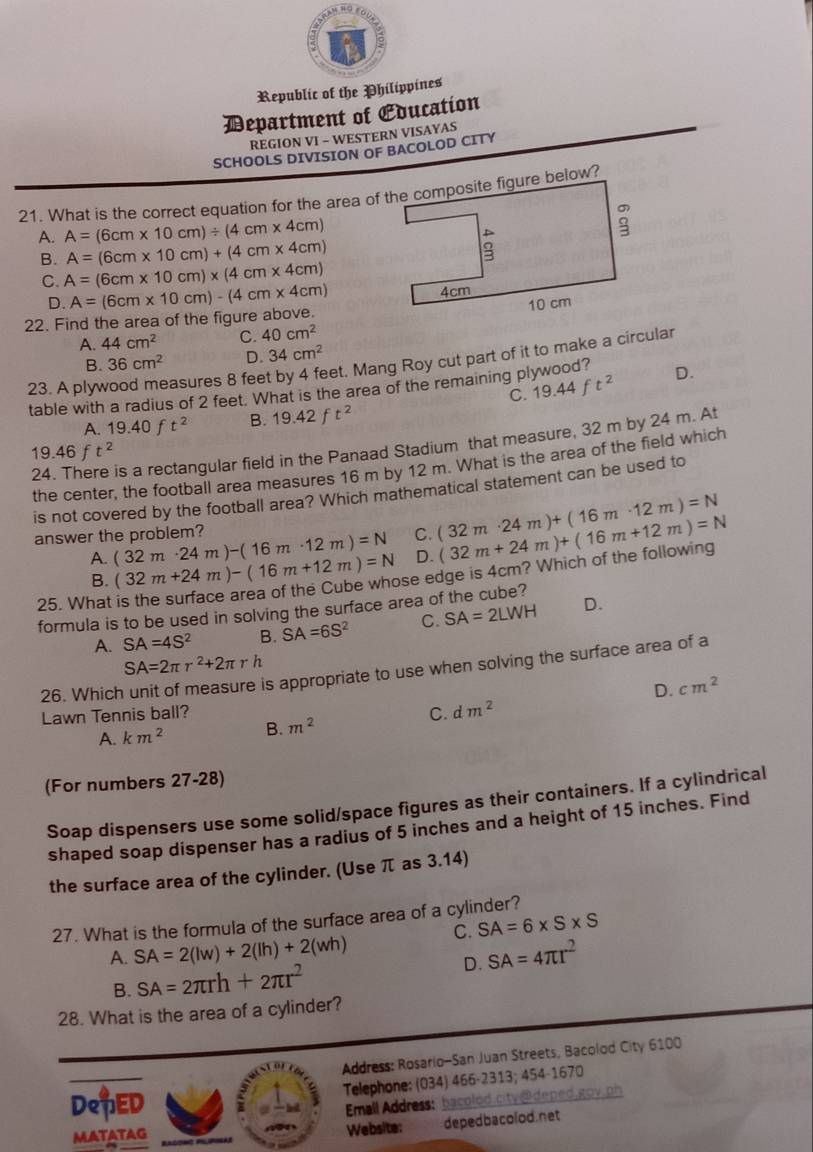 Republic of the Philippines
Department of Eoucation
REGION VI - WESTERN VISAYAS
SCHOOLS DIVISION OF BACOLOD CITY
21. What is the correct equation for the area of the composite figure below?
A. A=(6cm* 10cm)/ (4cm* 4cm)
A=(6cm* 10cm)+(4cm* 4cm)
B. A=(6cm* 10cm)* (4cm* 4cm)
C.
D. 
22. Find the area of the figure above. A=(6cm* 10cm)-(4cm* 4cm)
A. 44cm^2 C. 40cm^2
B. 36cm^2 D. 34cm^2
23. A ply easures 8 feet by 4 feet. Mang Roy cut part of it to make a circular
table with a radius of 2 feet. What is the area of the remaining pl 19.44ft^2 D.
C.
A. 19.40ft^2 B. 19.42ft^2
24. There is a rectangular field in the Panaad Stadium that measure, 32 m by 24 m. At
19.46ft^2
the center, the football area measures 16 m by 12 m. What is the area of the field which
is not covered by the football area? Which mathematical statement can be used to
C. (32m· 24m)+(16m· 12m)=N
answer the problem? (32m· 24m)-(16m· 12m)=N D. (32m+24m)+(16m+12m)=N
A.
B. (32m+24m)-(16m+12m)=N se edge is 4cm? Which of the following
25. What D.
formula is to be used in solving the surface area of the cube?
A. SA=4S^2 B. SA=6S^2 C. SA=2LWH
SA=2π r^2+2π rh
26. Which
s appropriate to use when solving the surface area of a
D. cm^2
Lawn Tennis ball? C. dm^2
A. km^2 B. m^2
(For numbers 27-28)
Soap dispensers use some solid/space figures as their containers. If a cylindrical
shaped soap dispenser has a radius of 5 inches and a height of 15 inches. Find
the surface area of the cylinder. (Use π as 3.14)
27. What is the formula of the surface area of a cylinder?
C. SA=6* S* S
A. SA=2(lw)+2(lh)+2(wh) SA=4π r^2
B. SA=2π rh+2π r^2 D.
28. What is the area of a cylinder?
Address: Rosario-San Juan Streets, Bacolod City 6100
DeTED Telephone: (034) 466-2313; 454-1670
Emall Address: bacolod.city@deped,gov.ph
matatag Website: depedbacolod.net
