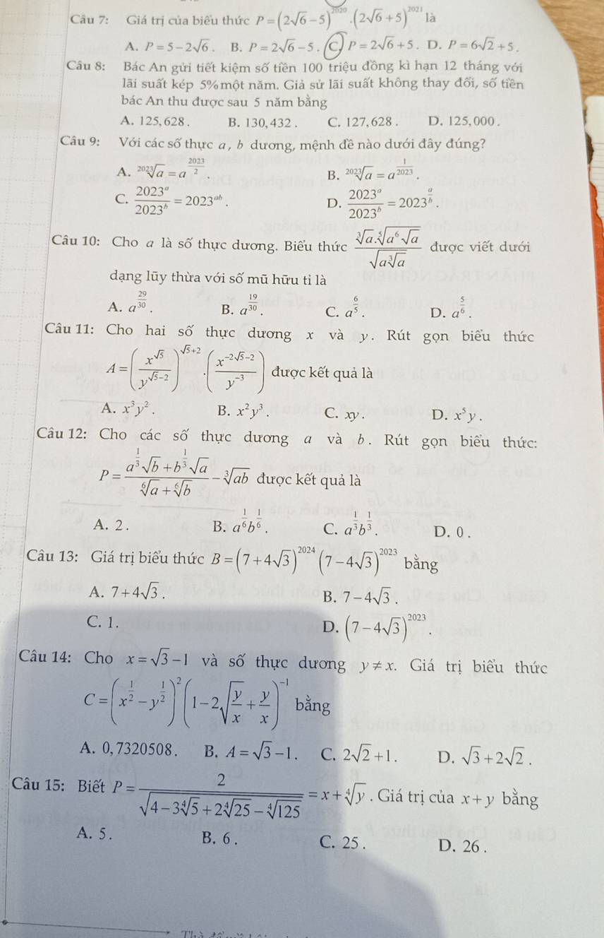 Giá trị của biểu thức P=(2sqrt(6)-5)^2020· (2sqrt(6)+5)^2021 là
A. P=5-2sqrt(6). B. P=2sqrt(6)-5. a P=2sqrt(6)+5. D. P=6sqrt(2)+5.
Câu 8: Bác An gửi tiết kiệm số tiền 100 triệu đồng kì hạn 12 tháng với
lãi suất kép 5% một năm. Giả sử lãi suất không thay đối, số tiền
bác An thu được sau 5 năm bằng
A. 125, 628 . B. 130,432 . C. 127, 628 . D. 125, 000 .
Câu 9: Với các số thực a , b dương, mệnh đề nào dưới đây đúng?
A. sqrt[2023](a)=a^(frac 2023)2. sqrt[2023](a)=a^(frac 1)2023.
B.
C.  2023^a/2023^b =2023^(ab).  2023^a/2023^b =2023^(frac a)b.
D.
Câu 10: Cho a là số thực dương. Biểu thức frac sqrt[3](a)· sqrt[5](a^6sqrt a)sqrt(asqrt [3]a) được viết dưới
dạng lũy thừa với số mũ hữu tỉ là
A. a^(frac 29)30. a^(frac 19)30. C. a^(frac 6)5. D. a^(frac 5)6.
B.
Câu 11: Cho hai số thực dương x và y. Rút gọn biểu thức
A=( x^(sqrt(5))/y^(sqrt(5)-2) )^sqrt(5)+2· ( (x^(-2sqrt(5)-2))/y^(-3) ) được kết quả là
A. x^3y^2. B. x^2y^3. C. xy . D. x^5y.
Câu 12: Cho cdot acshat o thực dương a và b. Rút gọn biểu thức:
P=frac a^(frac 1)3sqrt(b)+b^(frac 1)3sqrt(a)sqrt[6](a)+sqrt[6](b)-sqrt[3](ab) được kết quả là
A. 2 . B. a^(frac 1)6b^(frac 1)6. C. a^(frac 1)3b^(frac 1)3. D. 0 .
Câu 13: Giá trị biểu thức B=(7+4sqrt(3))^2024 (7-4sqrt(3))^2023 bằng
A. 7+4sqrt(3). 7-4sqrt(3).
B.
C. 1.
D. (7-4sqrt(3))^2023.
Câu 14: Cho x=sqrt(3)-1 và số thực dương y!= x. : Giá trị biểu thức
C=(x^(frac 1)2-y^(frac 1)2)^2(1-2sqrt(frac y)x+ y/x )^-1 bằng
A. 0, 7320508. B. A=sqrt(3)-1. C. 2sqrt(2)+1. D. sqrt(3)+2sqrt(2).
Câu 15: Biết P=frac 2sqrt(4-3sqrt [4]5)+2sqrt[4](25)-sqrt[4](125)=x+sqrt[4](y). Giá trị của x+y bằng
A. 5. B. 6 . C. 25 . D. 26 .