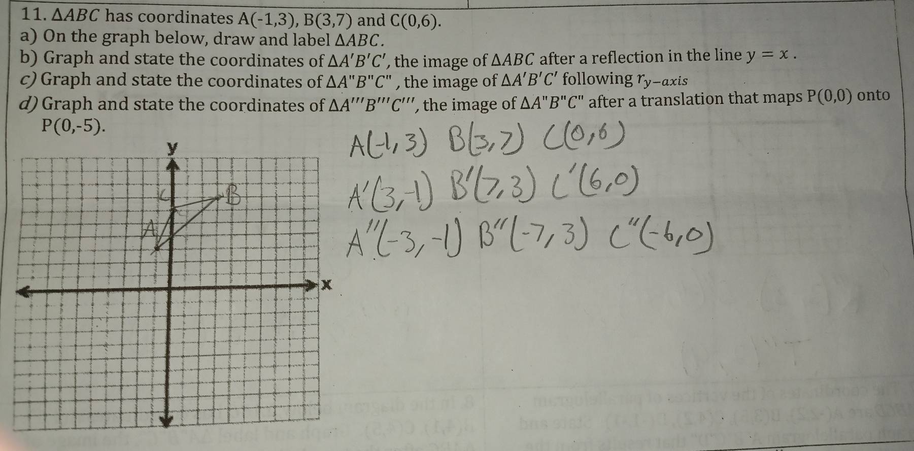 △ ABC has coordinates A(-1,3),B(3,7) and C(0,6).
a) On the graph below, draw and label △ ABC.
b) Graph and state the coordinates of △ A'B'C' , the image of △ ABC after a reflection in the line y=x.
c) Graph and state the coordinates of △ A'prime B'prime C'prime  , the image of △ A'B'C' following r_y-axis
d)Graph and state the coordinates of △ A'''B'''C'' , the image of △ A'prime B'prime C'prime  after a translation that maps P(0,0) onto