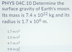 PHYS 04C.10 Determine the
surface gravity of Earth's moon.
Its mass is 7.4* 10^(22)kg and its
radius is 1.7* 10^6m.
1.7m/s^2
3.3m/s^2
4.7m/s^2
9.8m/s^2