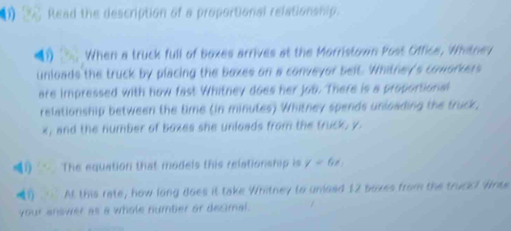 Read the description of a proportional relationship. 
■1 When a truck full of boxes arrives at the Morristown Post Office, Whitney 
unloads the truck by placing the boxes on a conveyor belt. Whithey's coworkers 
are impressed with how fast Whitney does her job. There is a proportional 
relationship between the time (in minutes) Whitney spends unloading the truck,
x, and the number of boxes she unloads from the truck, y
) The equation that models this relationship is y=6x_2
(?) At this rate, how long does it take Whitney to unload 12 boxes from the truck? Wras 
your answer as a whole number or decimal.