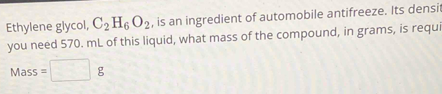 Ethylene glycol, C_2H_6O_2 , is an ingredient of automobile antifreeze. Its densit 
you need 570. mL of this liquid, what mass of the compound, in grams, is requi 
Mass =□ g