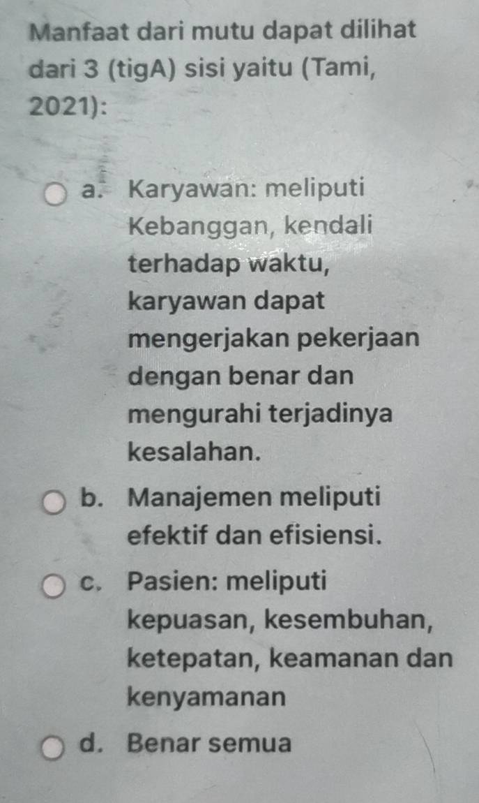 Manfaat dari mutu dapat dilihat
dari 3 (tigA) sisi yaitu (Tami,
2021):
a. Karyawan: meliputi
Kebanggan, kendali
terhadap waktu,
karyawan dapat
mengerjakan pekerjaan
dengan benar dan
mengurahi terjadinya
kesalahan.
b. Manajemen meliputi
efektif dan efisiensi.
c. Pasien: meliputi
kepuasan, kesembuhan,
ketepatan, keamanan dan
kenyamanan
d. Benar semua