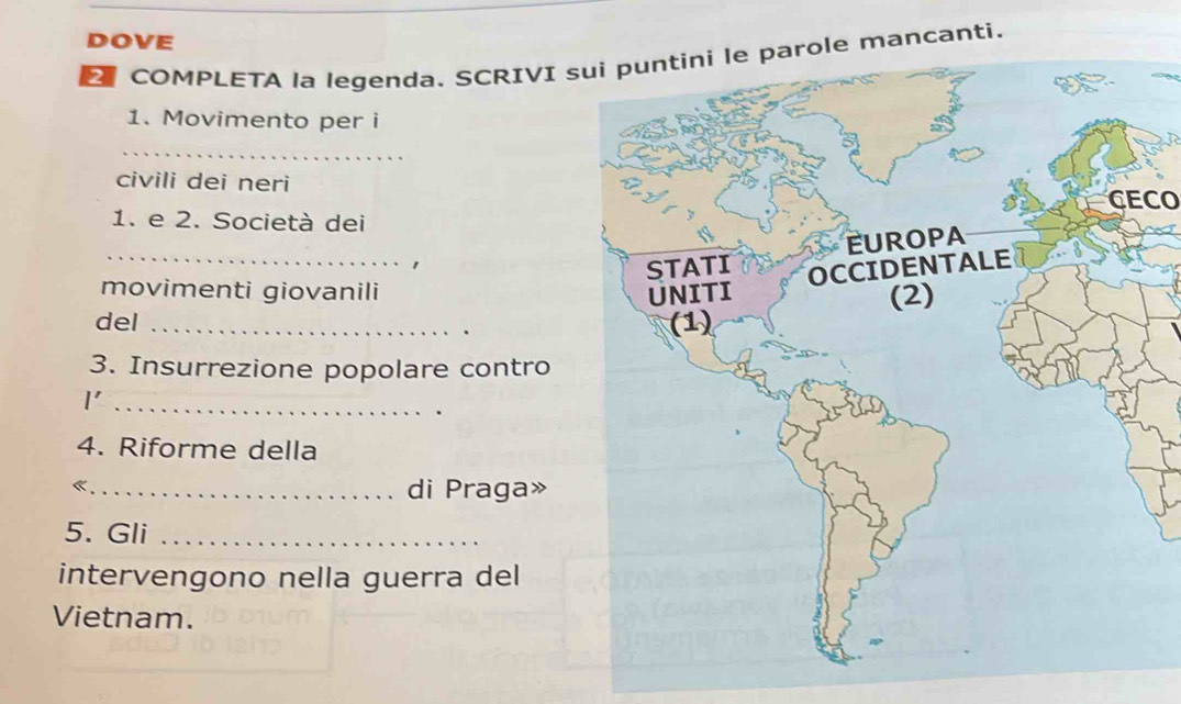 DOVE 
COMPLETA la legenda. SCRIVI sui puntini le parole mancanti. 
1. Movimento per i 
_ 
civili dei neri 
CECO 
1. e 2. Società dei 
_ 
movimenti giovanili 
del _ 
3. Insurrezione popolare contro 
I'_ 
4. Riforme della 
«._ 
di Praga» 
5. Gli_ 
intervengono nella guerra del 
Vietnam.