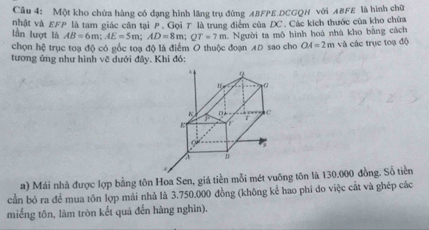 Một kho chứa hàng có dạng hình lăng trụ đứng ABFPE.DCGQH với ABFE là hình chữ 
nhật và EFP là tam giác cần tại P. Gọi 7 là trung điểm của DC. Các kích thước của kho chứa 
lần lượt là AB=6m; AE=5m; AD=8m; QT=7m. Người ta mô hình hoá nhà kho bằng cách 
chọn hệ trục toạ độ có gốc toạ độ là điểm O thuộc đoạn AD sao cho OA=2m và các trục toạ độ 
tương ứng như hình vẽ dưới đây. Khi đó: 
a) Mái nhà được lợp bằng tôn Hoa Sen, giá tiền mỗi mét vuông tôn là 130.000 đồng. Số tiền 
cần bỏ ra đề mua tôn lợp mái nhà là 3.750.000 đồng (không kể hao phí do việc cắt và ghép các 
miếng tôn, làm tròn kết quả đến hàng nghìn).