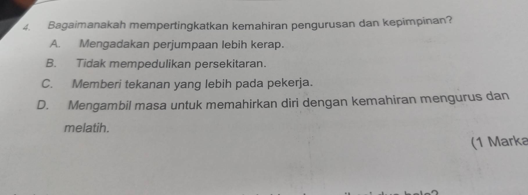 Bagaimanakah mempertingkatkan kemahiran pengurusan dan kepimpinan?
A. Mengadakan perjumpaan lebih kerap.
B. Tidak mempedulikan persekitaran.
C. Memberi tekanan yang lebih pada pekerja.
D. Mengambil masa untuk memahirkan diri dengan kemahiran mengurus dan
melatih.
(1 Marka