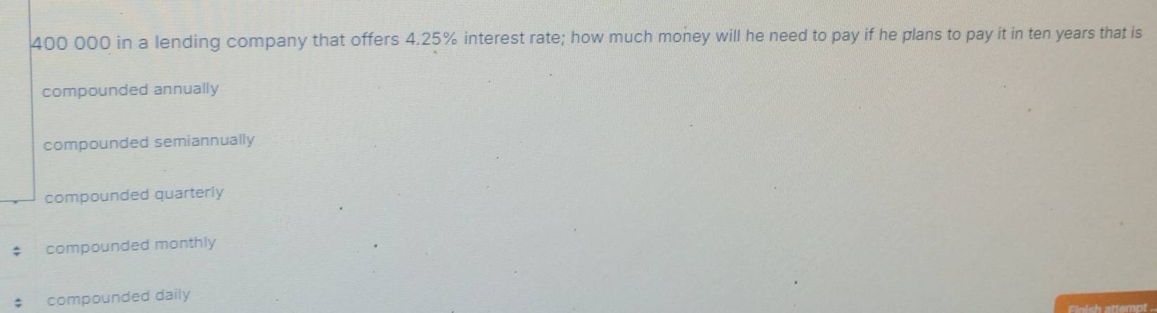 400 000 in a lending company that offers 4.25% interest rate; how much money will he need to pay if he plans to pay it in ten years that is
compounded annually
compounded semiannually
compounded quarterly
compounded monthly
compounded daily
remot .