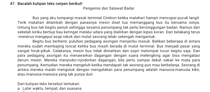 Bacalah kutipan teks cerpen berikut! 
Pengemis dan Salawat Badar 
Bus yang aku tumpangi masuk terminal Cirebon ketika matahari hampir mencapai pucuk langit. 
Terik matahari ditambah dengan panasnya mesin disel tua memanggang bus itu bersama isinya. 
Untung bus tak begitu penuh sehingga sesama penumpang tak perlu bersinggungan badan. Namun dari 
sebelah kiriku bertiup bau keringat melalui udara yang dialirkan dengan kipas koran. Dari belakang terus 
-menerus mengepul asap rokok dari mulut seorang lelaki setengah mengantuk. 
Begitu bus berhenti, puluhan pedagang asongan menyerbu masuk. Bahkan beberapa di antara 
mereka sudah membajing loncat ketika bus masih berada di mulut terminal. Bus menjadi pasar yang 
sangat hiruk-pikuk. Celakanya, mesin bus tidak dimatikan dan sopir melompat turun begitu saja. Dan 
para pedagang asongan itu menawarkan dagangan dengan suara melengking agar bisa mengatasi 
derum mesin. Mereka menyodor-nyodorkan dagangan, bila perlu sampai dekat sekali ke mata para 
penumpang. Kemudian mereka mengeluh ketika mendapati tak seorang pun mau berbelanja. Seorang di 
antara mereka malah mengutuk dengan mengatakan para penumpang adalah manusia-manusia kikir, 
atau manusia-manusia yang tak punya duit. 
Dari kutipan teks tersebut tentukan: 
a. Latar waktu, tempat, dan suasana