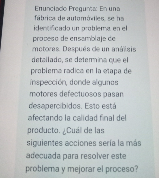 Enunciado Pregunta: En una 
fábrica de automóviles, se ha 
identificado un problema en el 
proceso de ensamblaje de 
motores. Después de un análisis 
detallado, se determina que el 
problema radica en la etapa de 
inspección, donde algunos 
motores defectuosos pasan 
desapercibidos. Esto está 
afectando la calidad final del 
producto. ¿Cuál de las 
siguientes acciones sería la más 
adecuada para resolver este 
problema y mejorar el proceso?