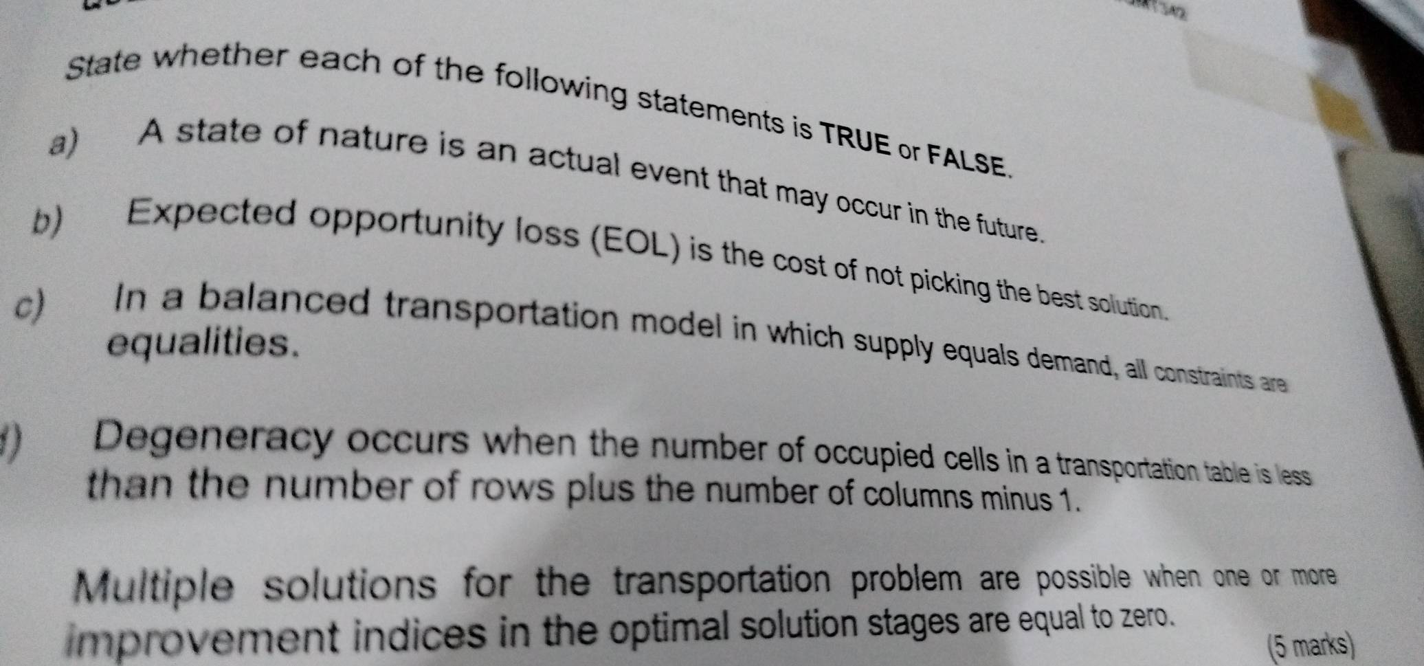 State whether each of the following statements is TRUE or FALSE 
a) A state of nature is an actual event that may occur in the future. 
b) Expected opportunity loss (EOL) is the cost of not picking the best solution. 
c) In a balanced transportation model in which supply equals demand, all constraints are 
equalities. 
) Degeneracy occurs when the number of occupied cells in a transportation table is less 
than the number of rows plus the number of columns minus 1. 
Multiple solutions for the transportation problem are possible when one or more 
improvement indices in the optimal solution stages are equal to zero. 
(5 marks)