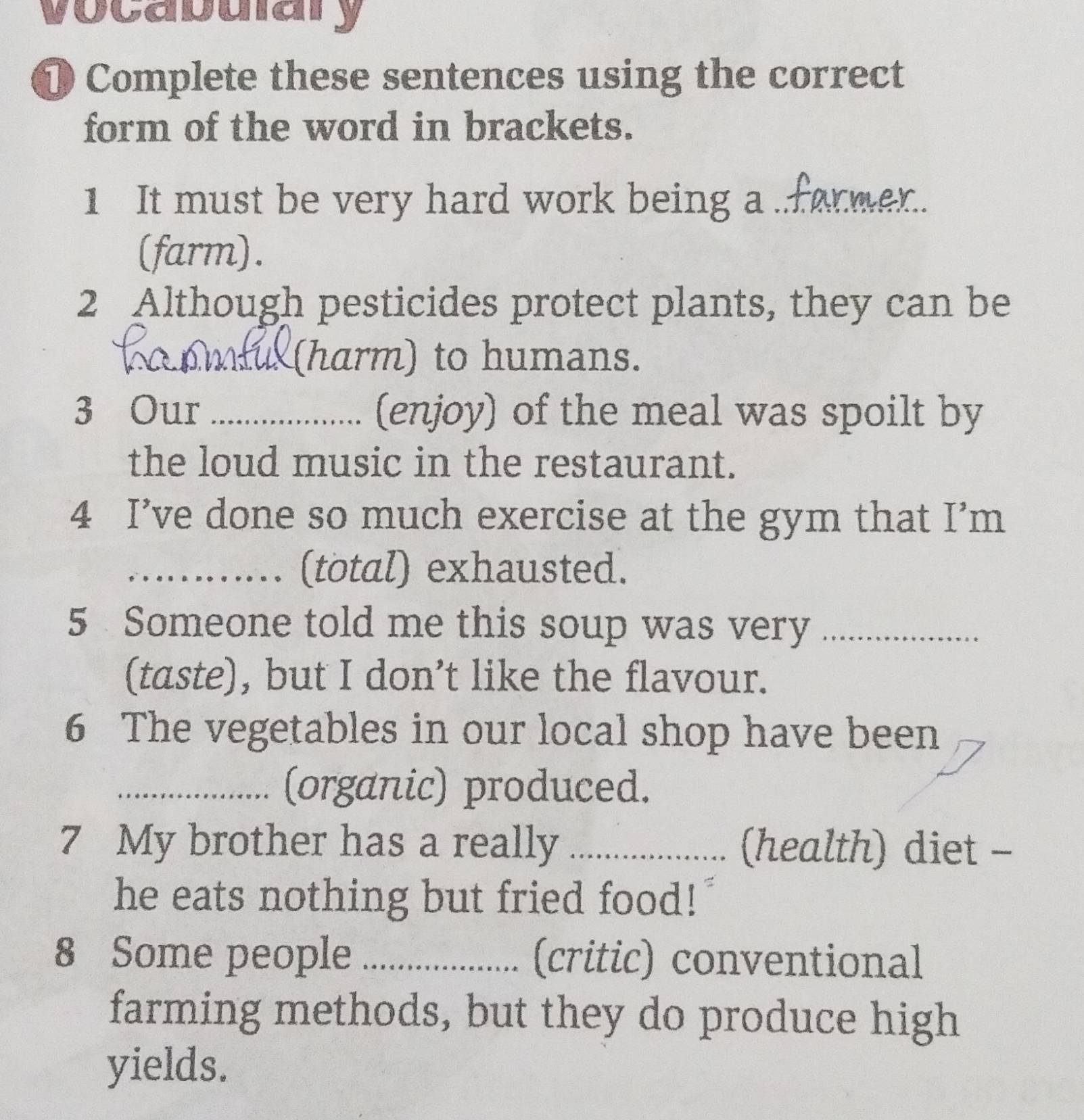 vocabuiary 
① Complete these sentences using the correct 
form of the word in brackets. 
1 It must be very hard work being a .former. 
(farm). 
2 Although pesticides protect plants, they can be 
_(harm) to humans. 
3 Our _(enjoy) of the meal was spoilt by 
the loud music in the restaurant. 
4 I’ve done so much exercise at the gym that I’m 
_(total) exhausted. 
5 Someone told me this soup was very_ 
(taste), but I don’t like the flavour. 
6 The vegetables in our local shop have been 
_(organic) produced. 
7 My brother has a really _(health) diet - 
he eats nothing but fried food! 
8 Some people _(critic) conventional 
farming methods, but they do produce high 
yields.