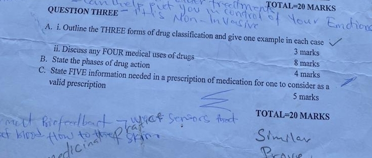 TOTAL =20 MARKS 
QUESTION THREE 
A. i. Outline the THREE forms of drug classification and give one example in each case 
3 marks 
ii. Discuss any FOUR medical uses of drugs 8 marks 
B. State the phases of drug action 4 marks 
C. State FIVE information needed in a prescription of medication for one to consider as a 
valid prescription 5 marks 
TOTAL=20 MARKS