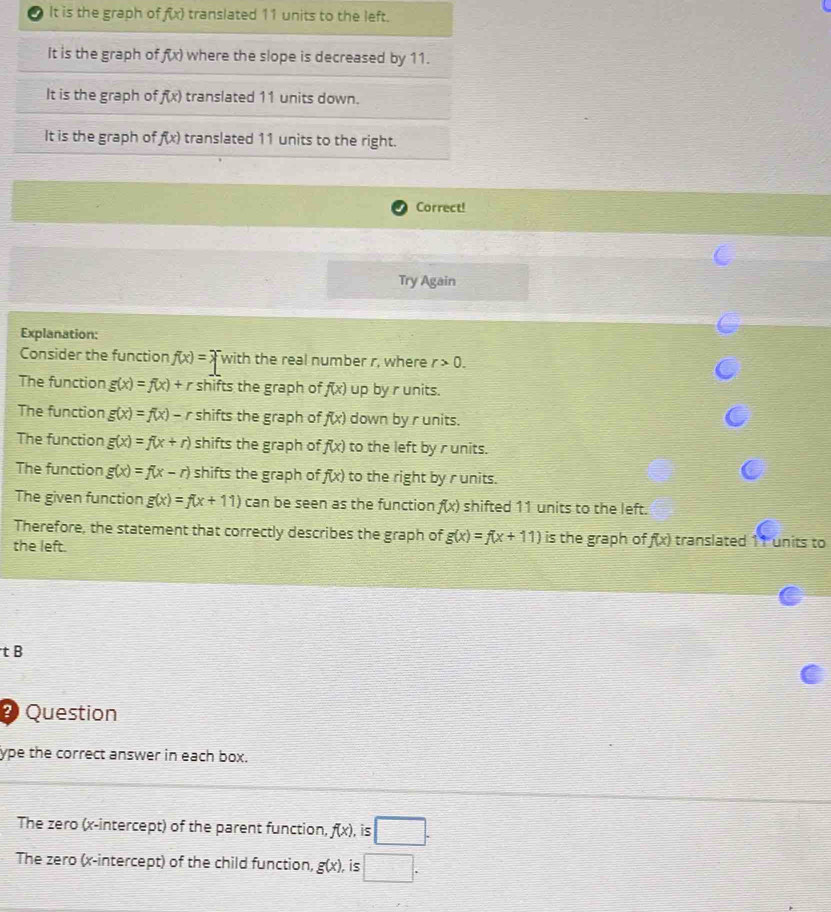 It is the graph of f(x) translated 11 units to the left.
It is the graph of f(x) where the slope is decreased by 11.
It is the graph of f(x) translated 11 units down.
It is the graph of f(x) translated 11 units to the right.
Correct!
Try Again
Explanation:
Consider the function f(x)= with the real number r, where r>0.
The function g(x)=f(x)+r shifts the graph of f(x) up by r units.
The function g(x)=f(x)-r shifts the graph of f(x) down by r units.
The function g(x)=f(x+r) shifts the graph of f(x) to the left by r units.
The function g(x)=f(x-r) shifts the graph of f(x) to the right by r units.
The given function g(x)=f(x+11) can be seen as the function f(x) shifted 11 units to the left.
Therefore, the statement that correctly describes the graph of g(x)=f(x+11) is the graph of f(x) translated 11 units to
the left.
tB
2 Question
ype the correct answer in each box.
The zero (x-intercept) of the parent function, f(x) , is □. 
The zero (x-intercept) of the child function, g(x) is □.