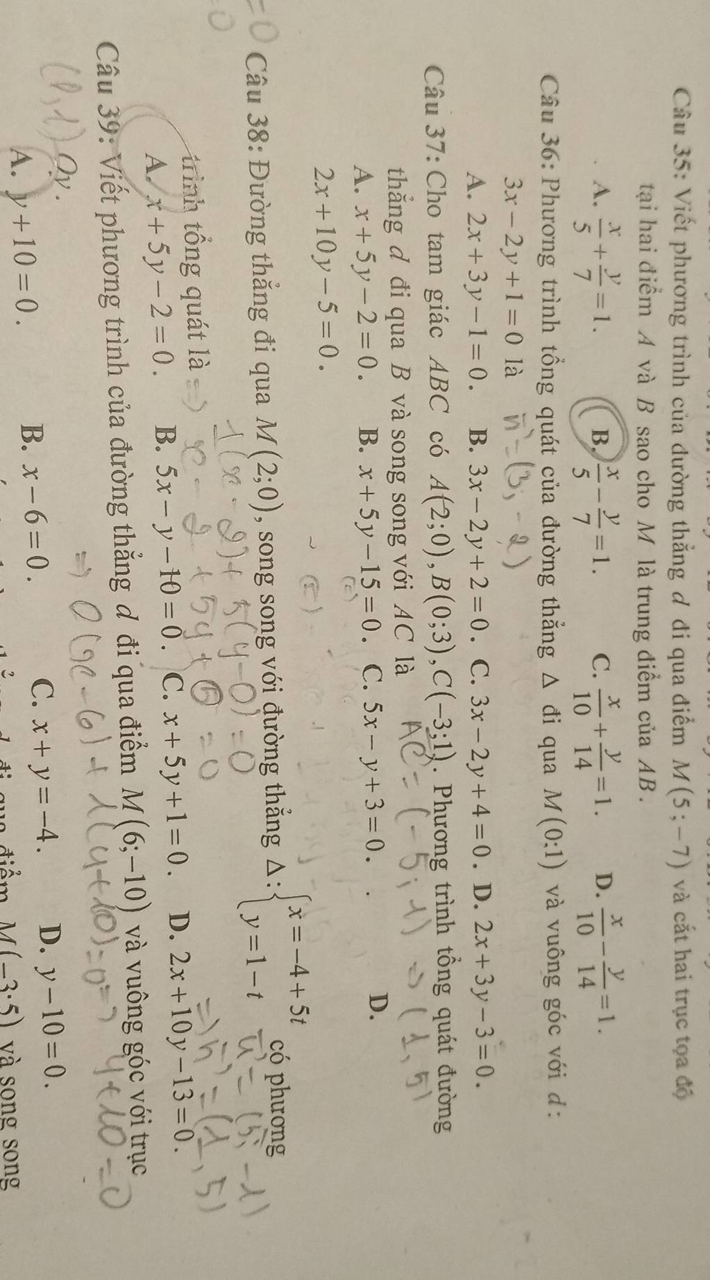 Viết phương trình của đường thẳng đ đi qua điểm M(5;-7) và cắt hai trục tọa độ
tạai hai điểm A và B sao cho M là trung điểm của AB .
A.  x/5 + y/7 =1.  x/5 - y/7 =1.  x/10 + y/14 =1. D.  x/10 - y/14 =1.
B.
C.
Câu 36: Phương trình tổng quát của đường thẳng △ di i qua M(0:1) và vuông góc với d:
3x-2y+1=0 là
A. 2x+3y-1=0. B. 3x-2y+2=0. C. 3x-2y+4=0. D. 2x+3y-3=0.
Câu 37: Cho tam giác ABC có A(2;0),B(0;3),C(-3;1). Phương trình tổng quát đường
thẳắng đ đi qua B và song song với AC là
A. x+5y-2=0. B. x+5y-15=0 。 C. 5x-y+3=0. D.
2x+10y-5=0.
Câu 38: Đường thắng đi qua M(2;0) , song song với đường thẳng Delta :beginarrayl x=-4+5t y=1-tendarray. có phương
trình tổng quát là
A. x+5y-2=0. B. 5x-y-10=0 C. x+5y+1=0. D. 2x+10y-13=0.
Câu 39: Viết phương trình của đường thẳng đ đi qua điểm M(6;-10) và vuông góc với trục
Qy .
C. x+y=-4. D. y-10=0.
A. y+10=0.
B. x-6=0.
2  diểm -1 (-3· 5) và song song