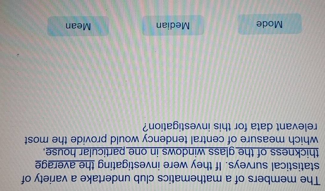The members of a mathematics club undertake a variety of
statistical surveys. If they were investigating the average
thickness of the glass windows in one particular house,
which measure of central tendency would provide the most
relevant data for this investigation?
Mode Median Mean