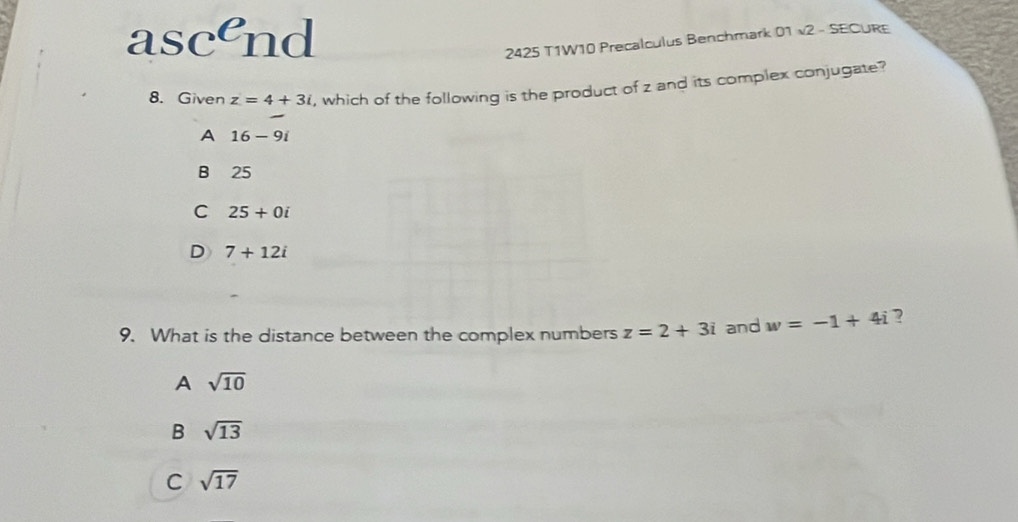 ascend 2425 T1W10 Precalculus Benchmark 01 v2 - SECURE
8. Given z=4+3i , which of the following is the product of z and its complex conjugate?
A 16-9i
B 25
C 25+0i
D 7+12i
9. What is the distance between the complex numbers z=2+3i and w=-1+4i ?
A sqrt(10)
B sqrt(13)
C sqrt(17)