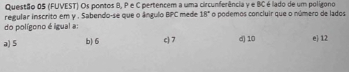 (FUVEST) Os pontos B, P e C pertencem a uma circunferência y e BC é lado de um polígono
regular inscrito em γ. Sabendo-se que o ângulo BPC mede 18° o podemos concluir que o número de lados
do polígono é igual a:
a) 5 b) 6 c) 7 d) 10 e) 12