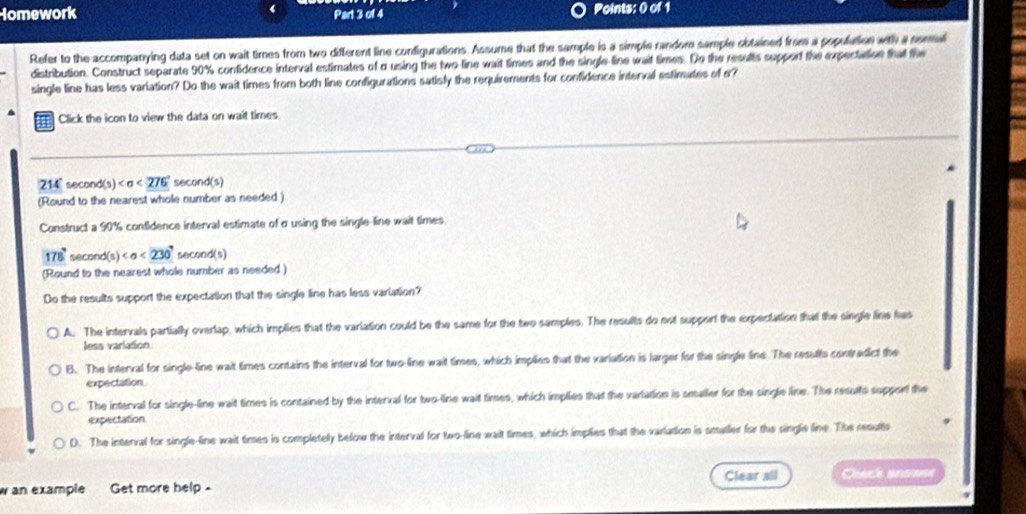 Homework Part 3 of 4 Points: 0 of 1
Refer to the accompanying data set on wait times from two different line configurations. Assume that the sample is a simple random sample obtained from a population with a sora
distribution. Construct separate 90% confidence interval estimates of σ using the two-line wait times and the single-line wait times. Do the results support the expectation that the
single line has less variation? Do the wait times from both line configurations satisly the requirements for confidence interval estimates of o?
Click the icon to view the data on wait times
214' second (s) (s)
(Round to the nearest whole number as needed.)
Construct a 90% confidence interval estimate of σ using the single-line wait times
178° second ( (s) <230° secor d(s)
(Round to the nearest whole number as needed.)
Do the results support the expectation that the single line has less variation?
A. The intervals partially overlap, which implies that the variation could be the same for the two samples. The results do not support the expectation that the single line has
less variation
B. The interval for single-line wait times contains the interval for two-line wait times, which implies that the variation is larger for the single line. The results contredct the
expectation
C. The interval for single-line wait times is contained by the interval for two-line wait times, which implies that the varlation is smaller for the single line. The results support the
expectation
D. The interval for single-line wait times is completely below the interval for two-line wait times, which implies that the varlation is smaller for the single line. The results
w an example Get more help - Clear all eeck anose