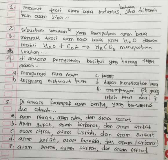 bahwva
1, menurut teori asam basa Archenius, Sika dikata
tan asom Jika. . .
2. Scburkan (artam' yang merupatan aam basg
3. menurt thori asam basa uewis sifat H_2O daam
reaksi H_2O+CO2to H_2CO_3 merupatan
larutan. . .
4. di antara pernyatcan berikut yong Furang tat
adach. . .
a, mompunyai rasa Asam C. ForasF
6. tergolong acttrouit kuct d. dapat menetralkan basa
t. mempunyai Phyang
(kbrn Freil dari 
s. Diantara tecompok asam brriket, yang bervemensi
dug adagh. . .
a Asam nitrat, aram cuka, dan asam tosfart
b. Asum surfat, asem tarbonat, dan asam asetat
C. asam nitrat, asam Hlorida, dan asam surpat
d. asam surfat, asam Suifida, dan asam tarbonat
e asam surpat, asam 4ostat, dan aram nitrat