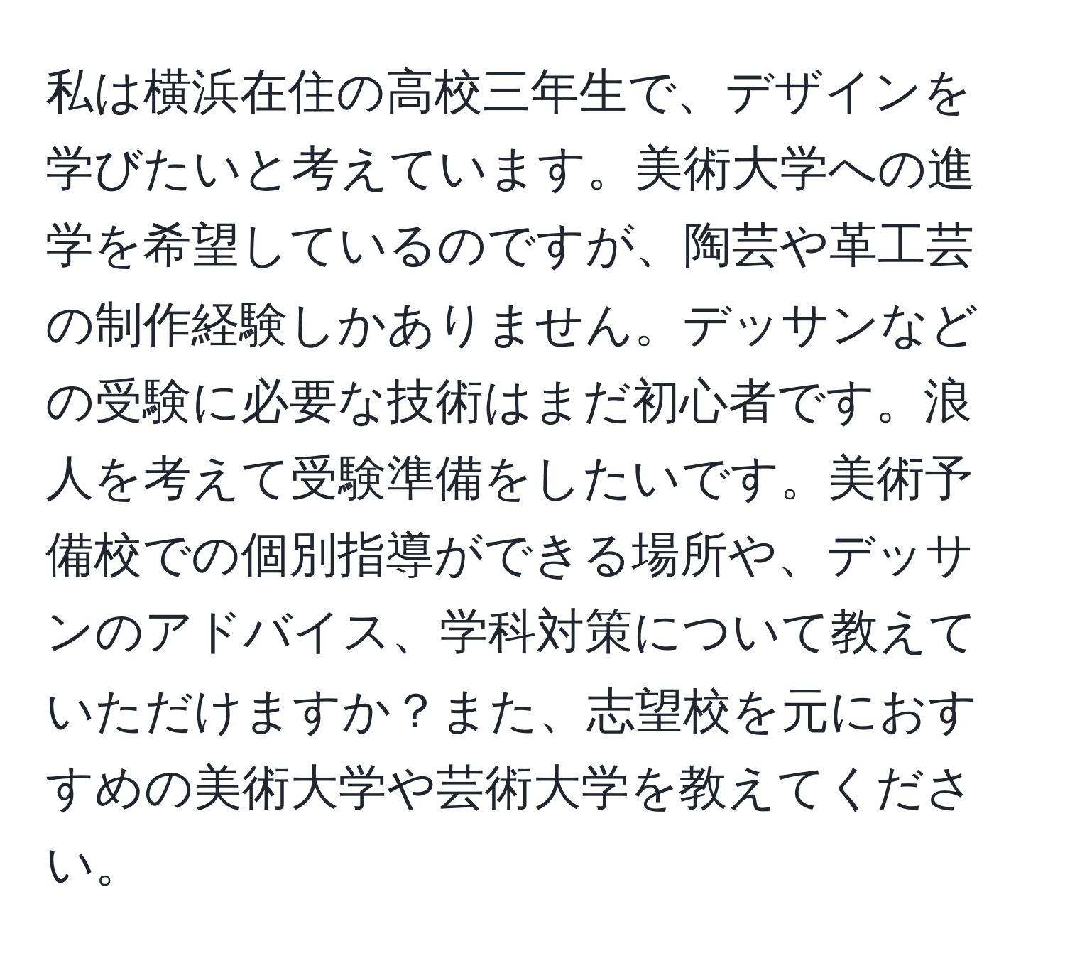 私は横浜在住の高校三年生で、デザインを学びたいと考えています。美術大学への進学を希望しているのですが、陶芸や革工芸の制作経験しかありません。デッサンなどの受験に必要な技術はまだ初心者です。浪人を考えて受験準備をしたいです。美術予備校での個別指導ができる場所や、デッサンのアドバイス、学科対策について教えていただけますか？また、志望校を元におすすめの美術大学や芸術大学を教えてください。