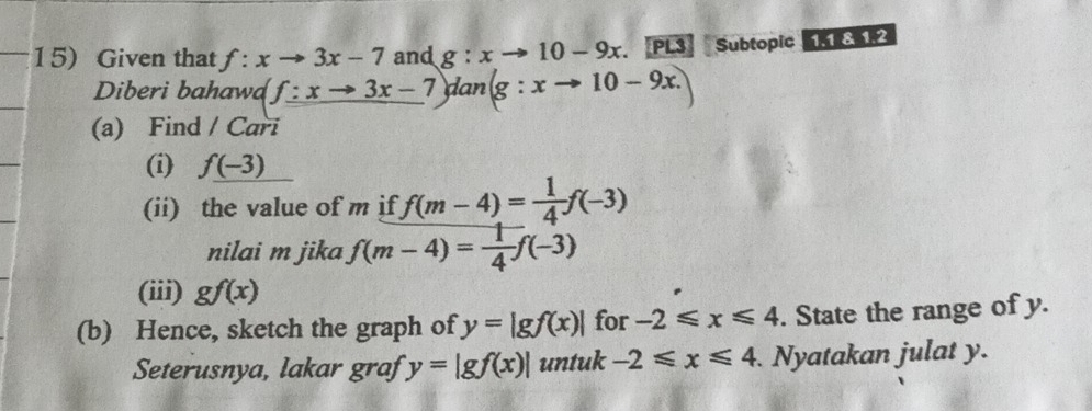 Given that f:xto 3x-7 and g:xto 10-9x PL3 Subtopic 11812 
Diberi bahawd f:xto 3x-7 dan (g:xto 10-9x. 
(a) Find / Cari 
(i) f_ f(-
(ii) the value of m if f(m-4)= 1/4 f(-3)
nilai m jika f(m-4)= 1/4 f(-3)
(iii) gf(x)
(b) Hence, sketch the graph of y=|gf(x)| for -2≤slant x≤slant 4. State the range of y. 
Seterusnya, lakar graf y=|gf(x)| untuk -2≤slant x≤slant 4. Nyatakan julat y.