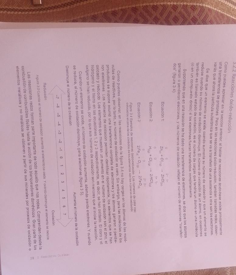 Reacciones óxido-reducción
Como puedes apreciar en la sección anterior, al hablar de reacciones ácido-base existe principalmente
una transferencia de protones Pero en las reacciones óxido-reducción, también llamadas redox, obser-
varás que ahora la partícula subatómica que se va a transferir de una sustancia a otra son los electrones.
Se dice que un elemento se oxida cuando aumenta su número de oxidación y que un elemento se
reduco cuando su número de oxidación disminuye. El número de oxidación de un átomo, en ocasiones
también es llamado estado de oxidación, es el numero de cargas que tendría un átomo en una molécula
(0 en un compuesto lónico) si los electrones fueran transferidos completamente.
Suponiendo que en una reacción se ha dado una transferencia de electrones, se dice que los átomos
ganaron o perdieron electrones, y los números de oxidación reflejan el número de electrones ''transferi-
dos" (figura 3 4)
0
Ecuación 1: Zn_(a)+Cl_2(g)to ZnCl_2(a
0
Ecuación 2: H₂@+ Cl₂  → 2HCl₂)
2^(·)· 2^-
Ecuación 3° 2Fe_(s)+O_2(g)to 2FeO_(s)
Figura 3 4 Ejemplos de reacciones óxido-reducción. Los números de color rojo
colocacos encima de los símbolos de los elementos son los números de exidación
Coro puedes observar, en las reacciones de la figura 3.4 no hay cargas en los átomos de las moió-
culas de reactivos, por lo tanto, su número de oxidación es cero. Sin embargo, para las moléculas de los
productos se supone ocurrió una transferencia completa de electrones y los átomos ganaron o perdie-
ron electrones. Los números de oxidación permiten identificar rápidamente, los elementos que se han
oxidado y reducido Los elementos que muestran un aumento en el número de oxidación son el zinc, el
hidrógeno y el hierro en las ecuaciones 1, 2 y 3 respectivamente, es decir, se han oxidado. El cloro y el
oxigeno se han reducido, por lo que sus números de oxidación son menores que al iniciar la reacción.
Cuando un elemento se oxida, el número de oxidación aumenta, además pierde electrones. Y cuando
se reduce, el número de oxidación disminuye, gana electrones (figura 3 5).
Disminuye el número de la oxidación  Aumenta el número de la oxidación
--7 _6 -5 -4 -3 -2 -1 0 1 2 3 4 5 6 7
Oxdación
Figura 3.5 Cuando el número de exidación aumenta el elemento se oxida Y cuando disminuye el elemento se recuce :
Reducción
Las reacciones redox forman parte importante de todo aquello que nos rodea, Comprenden desde la
combustión de combustibles fósiles hasta la acción de los blanqueadores domésticos. Gran parte de los
elementos metálicos y no metálicos se obtienen a partir de sus minerales por procesos de oxidación o