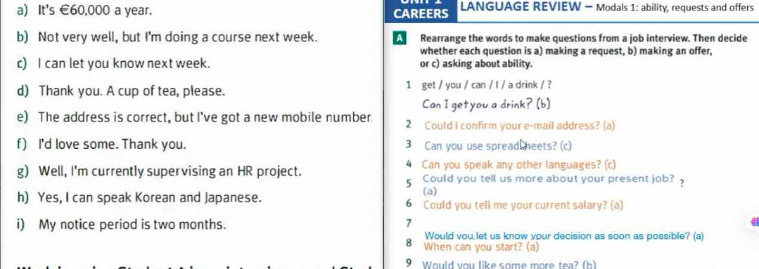 It's €60,000 a year. CAREERS LANGUAGE REVIEW - Modals 1: ability, requests and offers 
b) Not very well, but I'm doing a course next week. A Rearrange the words to make questions from a job interview. Then decide 
whether each question is a) making a request, b) making an offer, 
c) I can let you know next week. or c) asking about ability. 
d) Thank you. A cup of tea, please. 1 get / you / can / l / a drink / ? 
Can I getyou a drink? (b) 
e) The address is correct, but I've got a new mobile number. 2 Could I confirm your e-mail address? (a) 
f) I'd love some. Thank you. 3 Can you use spread heets? (c) 
g) Well, I'm currently supervising an HR project. 4 Can you speak any other languages? (c) 
5 Could you tell us more about your present job? 
(a) 
h) Yes, I can speak Korean and Japanese. 6 Could you tell me your current salary? (a) 
i) My notice period is two months. 
> 
a 
Would vou let us know your decision as soon as possible? (a) 
8 When can you start? (a) 
9 Would you like some more tea? (h)